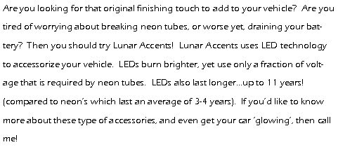 Text Box: Are you looking for that original finishing touch to add to your vehicle?  Are you tired of worrying about breaking neon tubes, or worse yet, draining your battery?  Then you should try Lunar Accents!  Lunar Accents uses LED technology to accessorize your vehicle.  LEDs burn brighter, yet use only a fraction of voltage that is required by neon tubes.  LEDs also last longer...up to 11 years! (compared to neon�s which last an average of 3-4 years).  If you�d like to know more about these type of accessories, and even get your car �glowing�, then call me! 